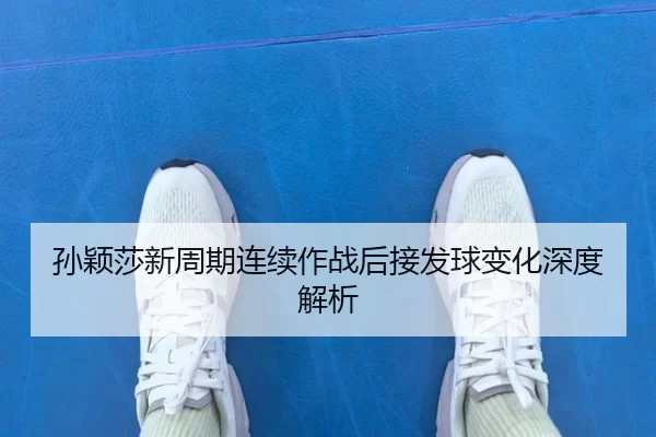 孙颖莎新周期连续作战后接发球变化深度解析